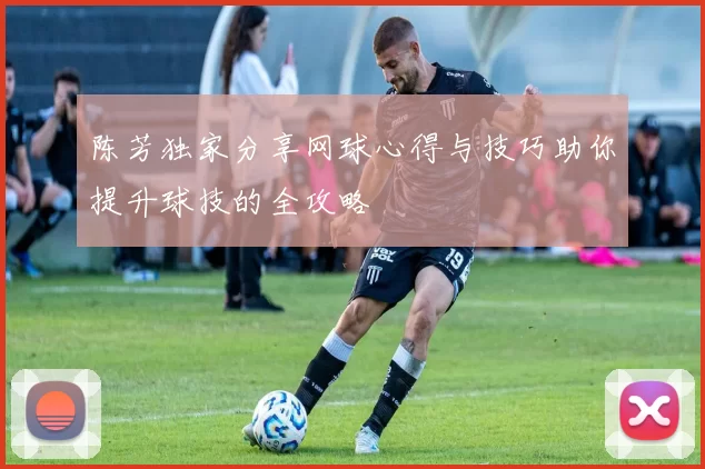 陈芳独家分享网球心得与技巧助你提升球技的全攻略