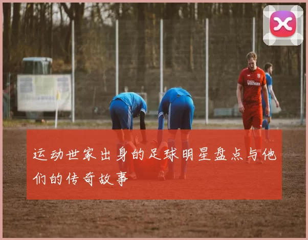 运动世家出身的足球明星盘点与他们的传奇故事