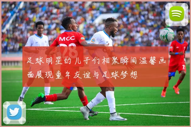 足球明星的儿子们相聚瞬间温馨画面展现童年友谊与足球梦想