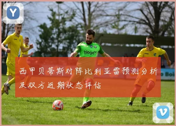 西甲贝蒂斯对阵比利亚雷预测分析及双方近期状态评估