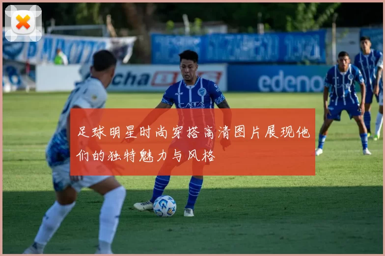 足球明星时尚穿搭高清图片展现他们的独特魅力与风格