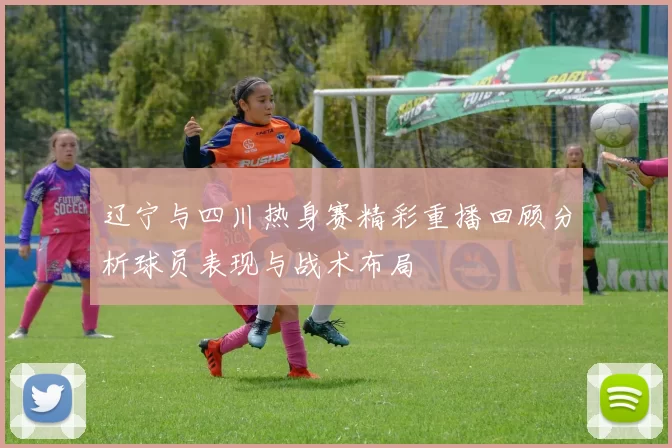 辽宁与四川热身赛精彩重播回顾分析球员表现与战术布局
