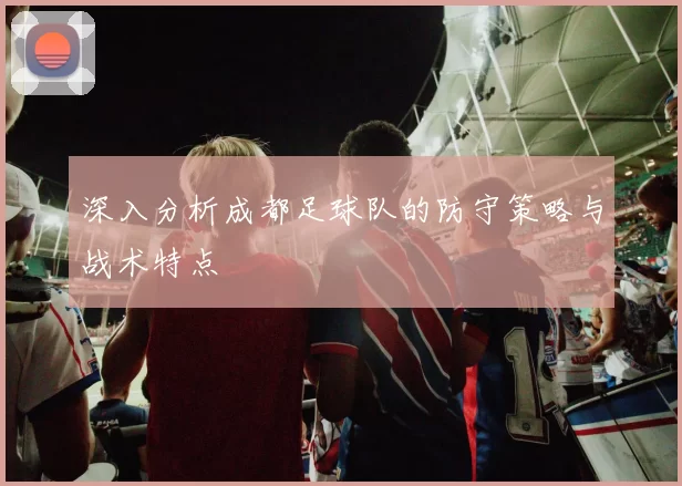 深入分析成都足球队的防守策略与战术特点