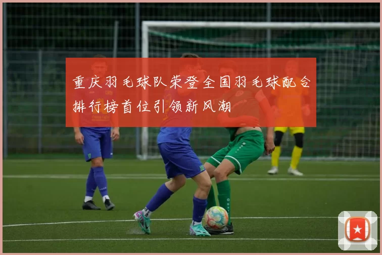 重庆羽毛球队荣登全国羽毛球配合排行榜首位引领新风潮
