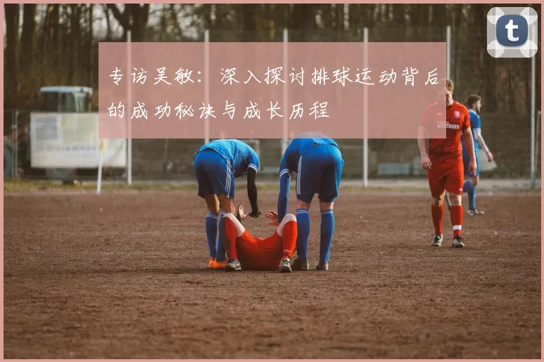 专访吴敏：深入探讨排球运动背后的成功秘诀与成长历程