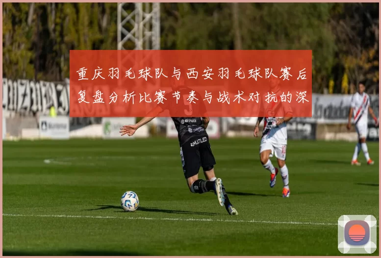 重庆羽毛球队与西安羽毛球队赛后复盘分析比赛节奏与战术对抗的深度剖析