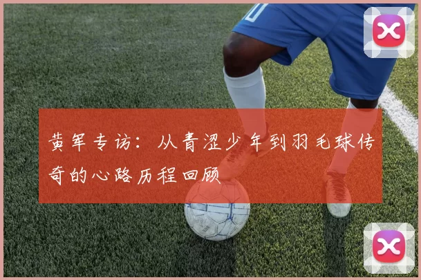 黄军专访：从青涩少年到羽毛球传奇的心路历程回顾