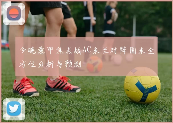 今晚意甲焦点战AC米兰对阵国米全方位分析与预测