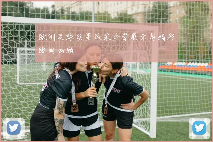 欧洲足球明星风采全景展示与精彩瞬间回顾