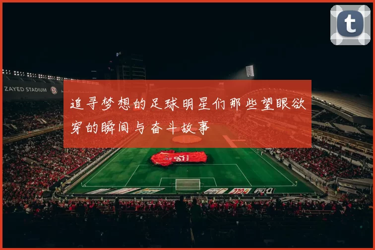 追寻梦想的足球明星们那些望眼欲穿的瞬间与奋斗故事