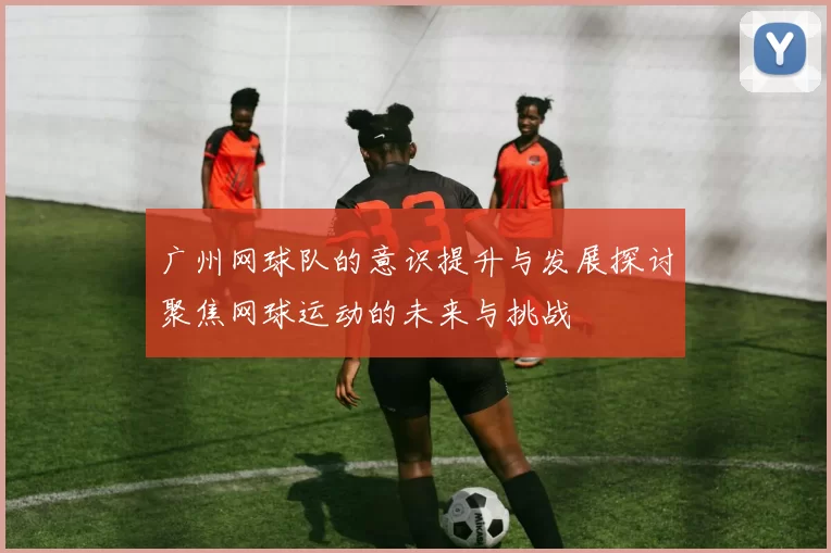 广州网球队的意识提升与发展探讨聚焦网球运动的未来与挑战