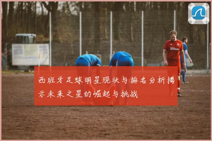 西班牙足球明星现状与排名分析揭示未来之星的崛起与挑战