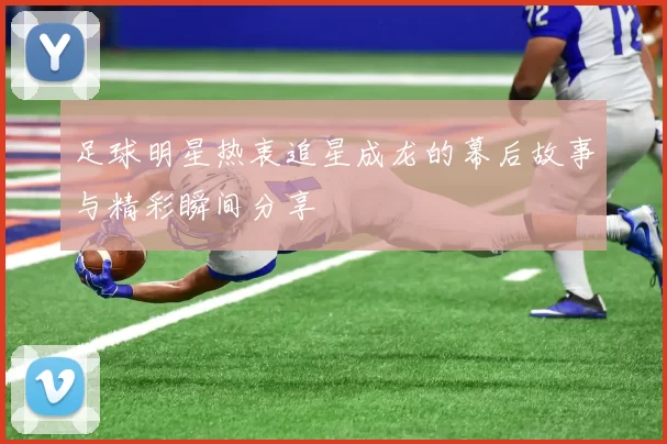 足球明星热衷追星成龙的幕后故事与精彩瞬间分享