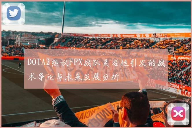 DOTA2热议FPX战队灵活性引发的战术争论与未来发展分析