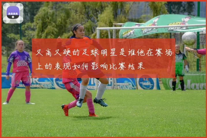 又高又硬的足球明星是谁他在赛场上的表现如何影响比赛结果