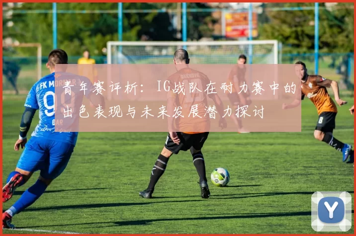青年赛评析：IG战队在耐力赛中的出色表现与未来发展潜力探讨