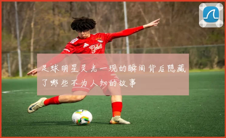 足球明星灵光一现的瞬间背后隐藏了哪些不为人知的故事