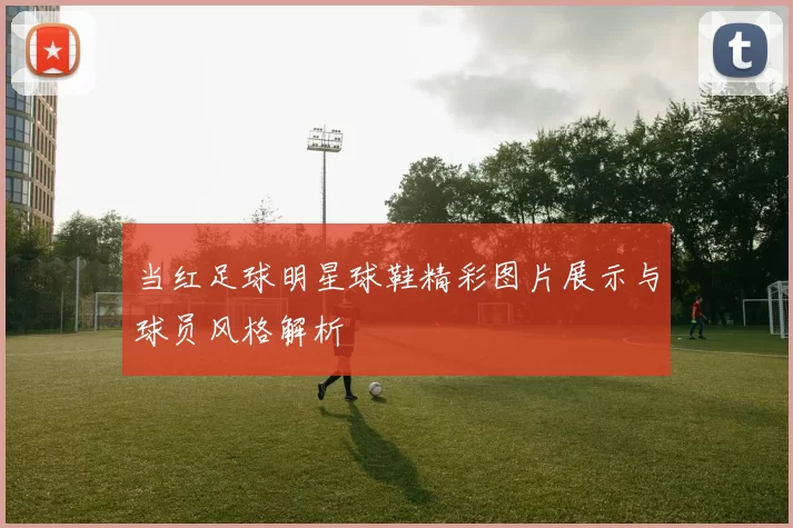 当红足球明星球鞋精彩图片展示与球员风格解析