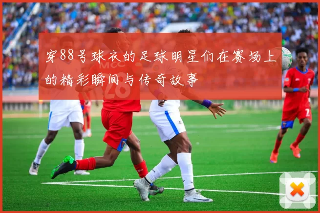 穿88号球衣的足球明星们在赛场上的精彩瞬间与传奇故事
