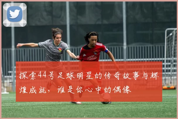 探索44号足球明星的传奇故事与辉煌成就，谁是你心中的偶像